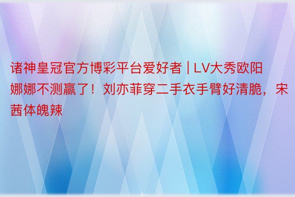 诸神皇冠官方博彩平台爱好者 | LV大秀欧阳娜娜不测赢了！刘亦菲穿二手衣手臂好清脆，宋茜体魄辣