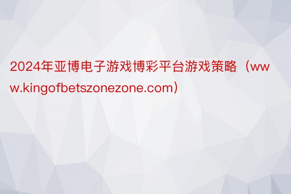 2024年亚博电子游戏博彩平台游戏策略（www.kingofbetszonezone.com）