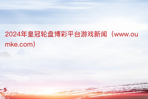 2024年皇冠轮盘博彩平台游戏新闻（www.oumke.com）