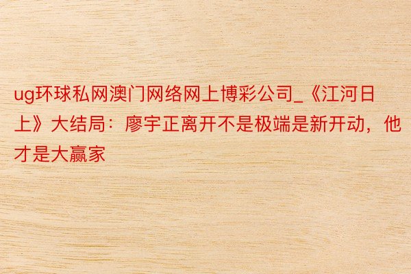 ug环球私网澳门网络网上博彩公司_《江河日上》大结局：廖宇正离开不是极端是新开动，他才是大赢家