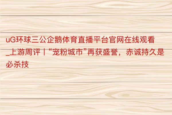 uG环球三公企鹅体育直播平台官网在线观看_上游周评丨“宠粉城市”再获盛誉，赤诚持久是必杀技
