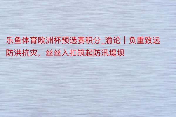 乐鱼体育欧洲杯预选赛积分_渝论｜负重致远防洪抗灾，丝丝入扣筑起防汛堤坝