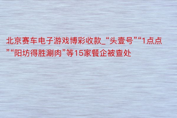 北京赛车电子游戏博彩收款_“头壹号”“1点点”“阳坊得胜涮肉”等15家餐企被查处
