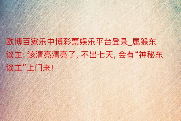 欧博百家乐中博彩票娱乐平台登录_属猴东谈主: 该清亮清亮了, 不出七天, 会有“神秘东谈主”上门来!