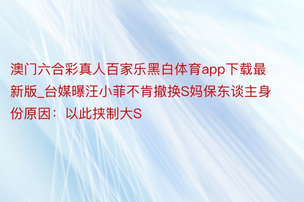 澳门六合彩真人百家乐黑白体育app下载最新版_台媒曝汪小菲不肯撤换S妈保东谈主身份原因：以此挟制大S