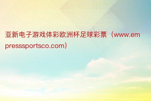 亚新电子游戏体彩欧洲杯足球彩票（www.empresssportsco.com）