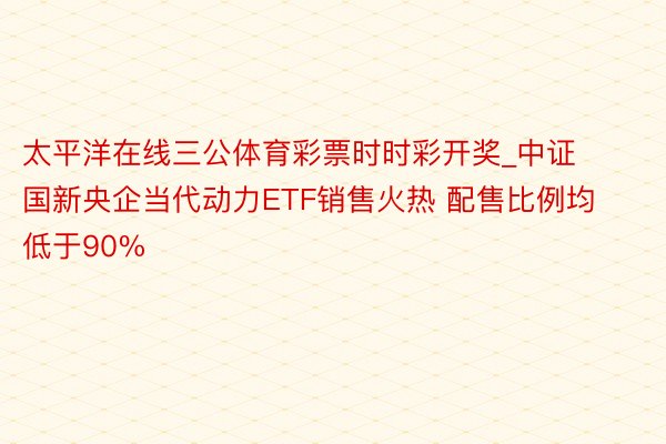 太平洋在线三公体育彩票时时彩开奖_中证国新央企当代动力ETF销售火热 配售比例均低于90%