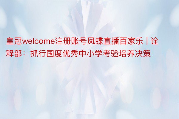 皇冠welcome注册账号凤蝶直播百家乐 | 诠释部：抓行国度优秀中小学考验培养决策