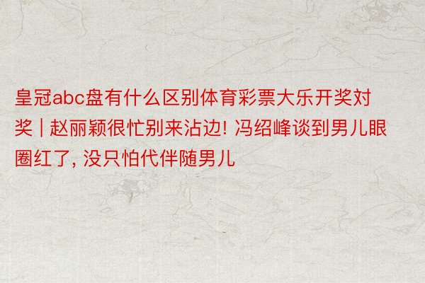皇冠abc盘有什么区别体育彩票大乐开奖対奖 | 赵丽颖很忙别来沾边! 冯绍峰谈到男儿眼圈红了, 没只怕代伴随男儿
