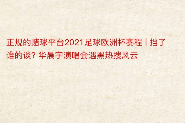 正规的赌球平台2021足球欧洲杯赛程 | 挡了谁的谈? 华晨宇演唱会遇黑热搜风云