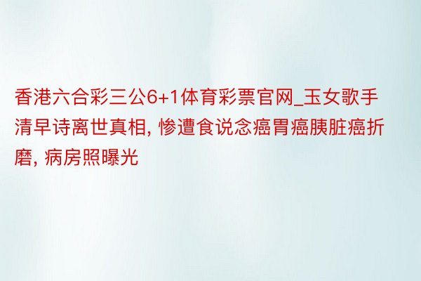 香港六合彩三公6+1体育彩票官网_玉女歌手清早诗离世真相, 惨遭食说念癌胃癌胰脏癌折磨, 病房照曝光