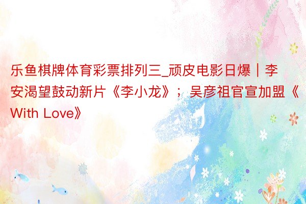乐鱼棋牌体育彩票排列三_顽皮电影日爆｜李安渴望鼓动新片《李小龙》；吴彦祖官宣加盟《With Love》