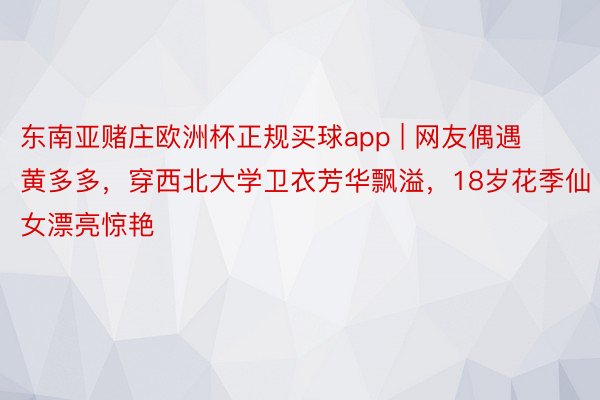 东南亚赌庄欧洲杯正规买球app | 网友偶遇黄多多,穿西北大学卫衣芳华飘溢,18岁花季仙女漂亮惊艳