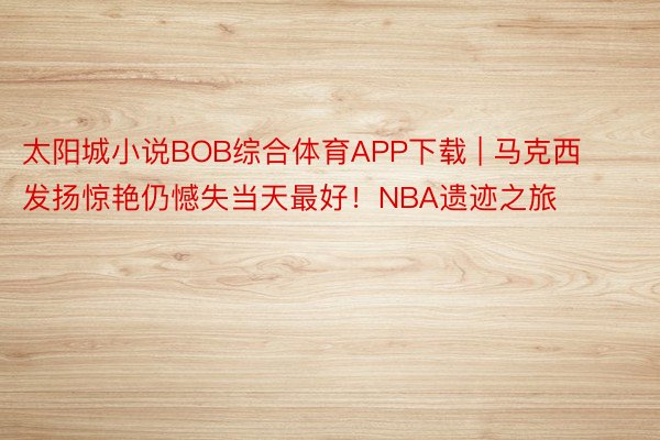 太阳城小说BOB综合体育APP下载 | 马克西发扬惊艳仍憾失当天最好！NBA遗迹之旅