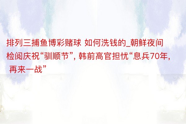 排列三捕鱼博彩赌球 如何洗钱的_朝鲜夜间检阅庆祝“驯顺节”, 韩前高官担忧“息兵70年, 再来一战”