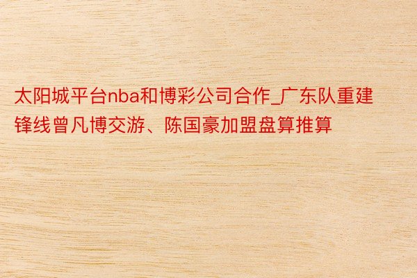 太阳城平台nba和博彩公司合作_广东队重建锋线曾凡博交游、陈国豪加盟盘算推算