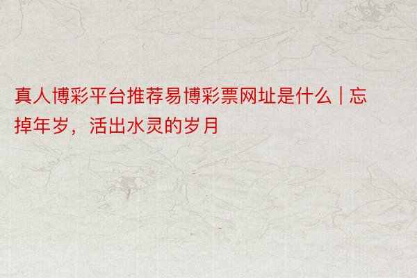 真人博彩平台推荐易博彩票网址是什么 | 忘掉年岁，活出水灵的岁月