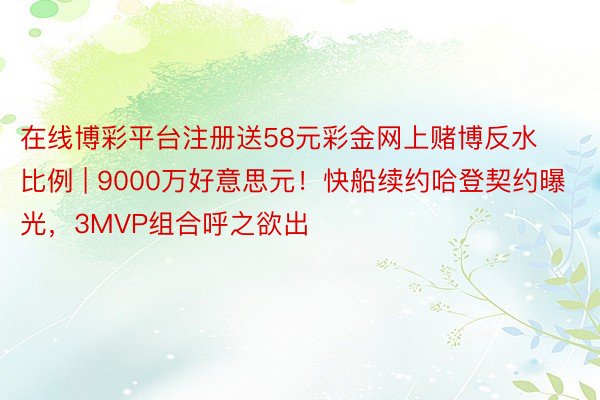 在线博彩平台注册送58元彩金网上赌博反水比例 | 9000万好意思元！快船续约哈登契约曝光，3MVP组合呼之欲出
