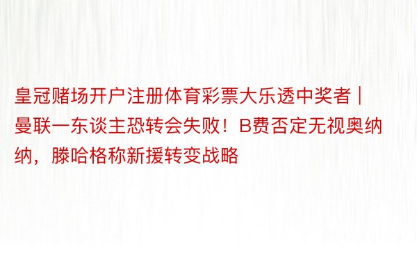 皇冠赌场开户注册体育彩票大乐透中奖者 | 曼联一东谈主恐转会失败！B费否定无视奥纳纳，滕哈格称新援转变战略