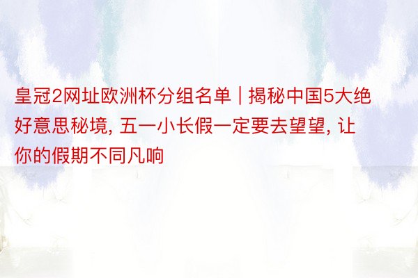 皇冠2网址欧洲杯分组名单 | 揭秘中国5大绝好意思秘境, 五一小长假一定要去望望, 让你的假期不同凡响
