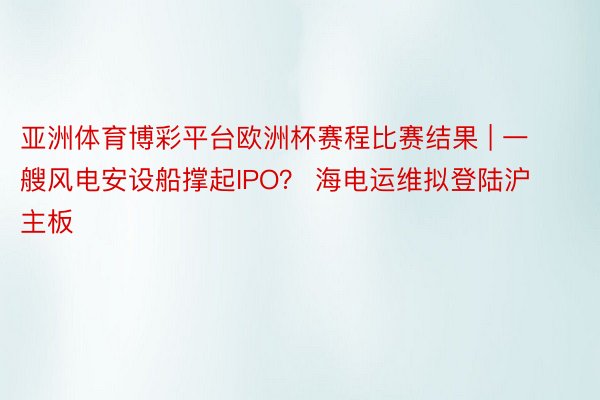 亚洲体育博彩平台欧洲杯赛程比赛结果 | 一艘风电安设船撑起IPO？ 海电运维拟登陆沪主板