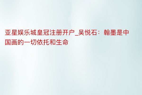 亚星娱乐城皇冠注册开户_吴悦石：翰墨是中国画的一切依托和生命