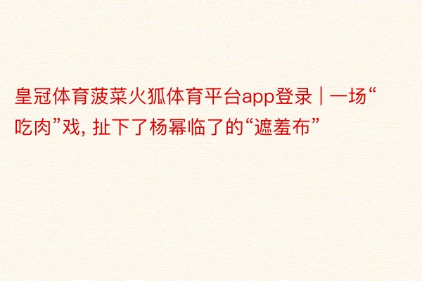 皇冠体育菠菜火狐体育平台app登录 | 一场“吃肉”戏, 扯下了杨幂临了的“遮羞布”