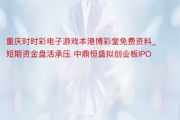重庆时时彩电子游戏本港博彩堂免费资料_短期资金盘活承压 中鼎恒盛拟创业板IPO