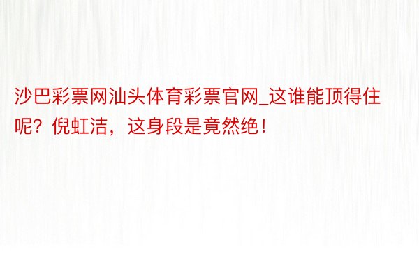 沙巴彩票网汕头体育彩票官网_这谁能顶得住呢？倪虹洁，这身段是竟然绝！