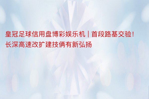 皇冠足球信用盘博彩娱乐机 | 首段路基交验！长深高速改扩建技俩有新弘扬