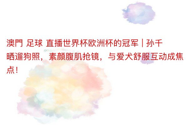 澳門 足球 直播世界杯欧洲杯的冠军 | 孙千晒遛狗照，素颜腹肌抢镜，与爱犬舒服互动成焦点！