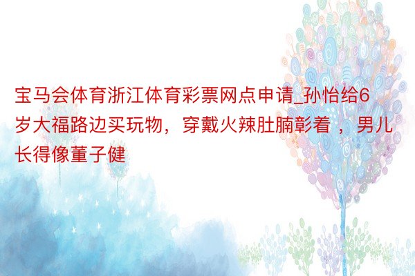 宝马会体育浙江体育彩票网点申请_孙怡给6岁大福路边买玩物，穿戴火辣肚腩彰着 ，男儿长得像董子健