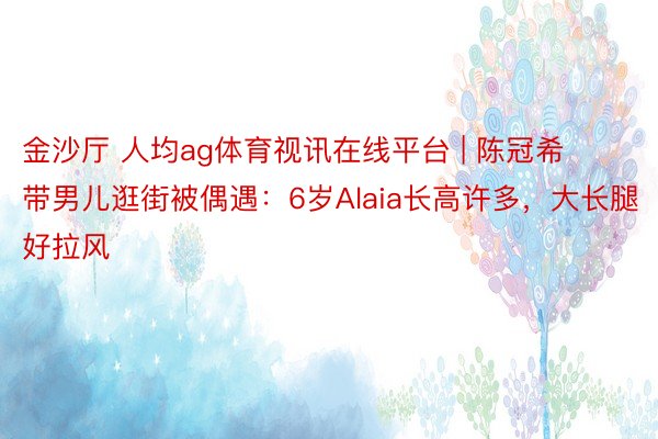 金沙厅 人均ag体育视讯在线平台 | 陈冠希带男儿逛街被偶遇：6岁Alaia长高许多，大长腿好拉风