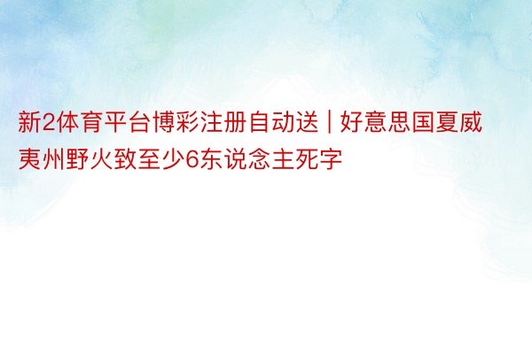 新2体育平台博彩注册自动送 | 好意思国夏威夷州野火致至少6东说念主死字