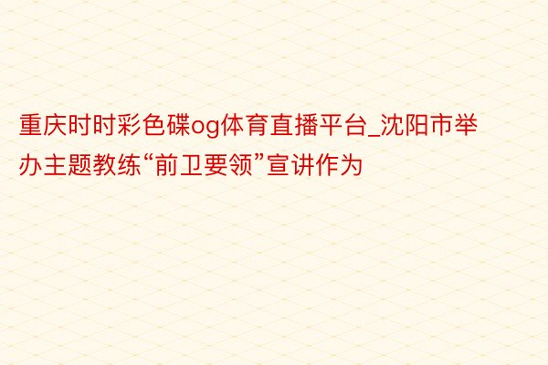重庆时时彩色碟og体育直播平台_沈阳市举办主题教练“前卫要领”宣讲作为