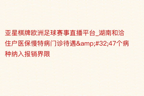 亚星棋牌欧洲足球赛事直播平台_湖南和洽住户医保慢特病门诊待遇&#32;47个病种纳入报销界限