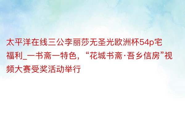 太平洋在线三公李丽莎无圣光欧洲杯54p宅福利_一书斋一特色，“花城书斋·吾乡信房”视频大赛受奖活动举行