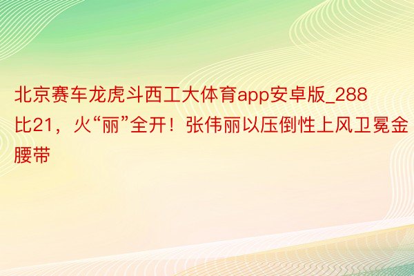 北京赛车龙虎斗西工大体育app安卓版_288比21，火“丽”全开！张伟丽以压倒性上风卫冕金腰带