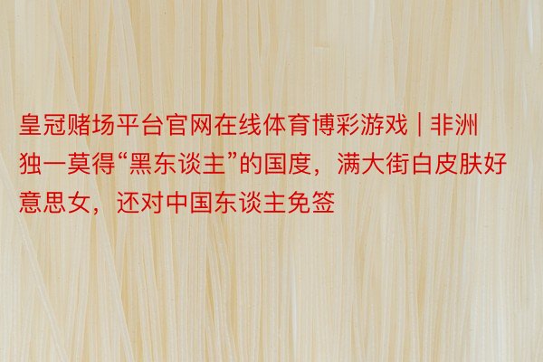 皇冠赌场平台官网在线体育博彩游戏 | 非洲独一莫得“黑东谈主”的国度，满大街白皮肤好意思女，还对中国东谈主免签