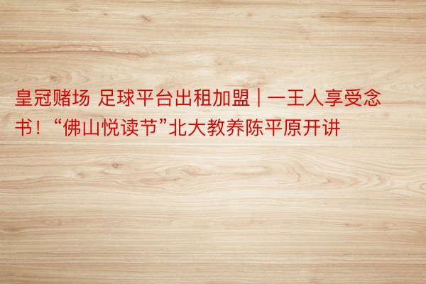 皇冠赌场 足球平台出租加盟 | 一王人享受念书！“佛山悦读节”北大教养陈平原开讲