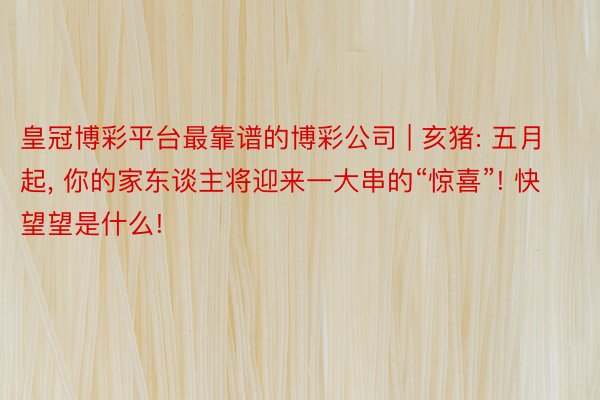 皇冠博彩平台最靠谱的博彩公司 | 亥猪: 五月起, 你的家东谈主将迎来一大串的“惊喜”! 快望望是什么!