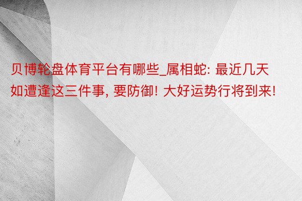 贝博轮盘体育平台有哪些_属相蛇: 最近几天如遭逢这三件事, 要防御! 大好运势行将到来!