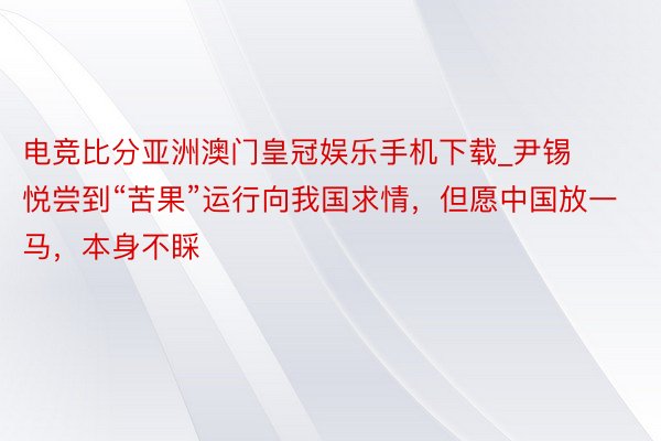 电竞比分亚洲澳门皇冠娱乐手机下载_尹锡悦尝到“苦果”运行向我国求情，但愿中国放一马，本身不睬