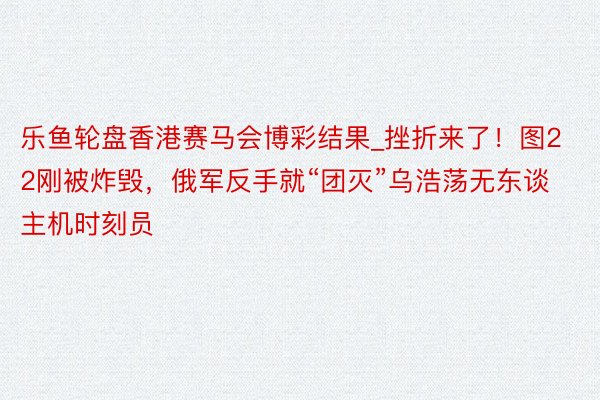 乐鱼轮盘香港赛马会博彩结果_挫折来了！图22刚被炸毁，俄军反手就“团灭”乌浩荡无东谈主机时刻员