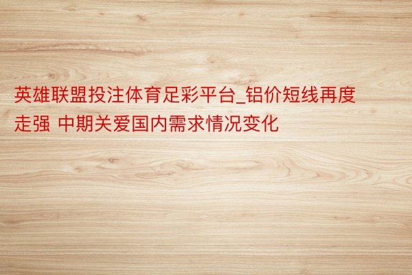 英雄联盟投注体育足彩平台_铝价短线再度走强 中期关爱国内需求情况变化
