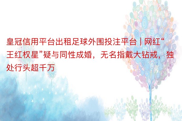 皇冠信用平台出租足球外围投注平台 | 网红“王红权星”疑与同性成婚，无名指戴大钻戒，独处行头超千万