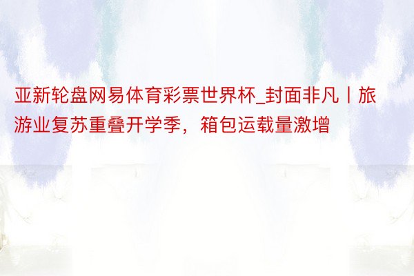 亚新轮盘网易体育彩票世界杯_封面非凡丨旅游业复苏重叠开学季，箱包运载量激增