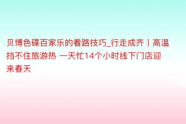贝博色碟百家乐的看路技巧_行走成齐丨高温挡不住旅游热 一天忙14个小时线下门店迎来春天
