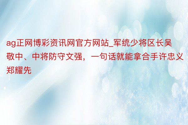 ag正网博彩资讯网官方网站_军统少将区长吴敬中、中将防守文强，一句话就能拿合手许忠义郑耀先