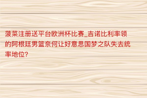 菠菜注册送平台欧洲杯比赛_吉诺比利率领的阿根廷男篮奈何让好意思国梦之队失去统率地位？